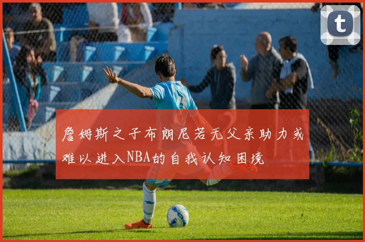 詹姆斯之子布朗尼若无父亲助力或难以进入NBA的自我认知困境