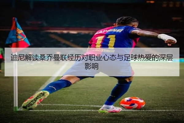 迪尼解读桑乔曼联经历对职业心态与足球热爱的深层影响