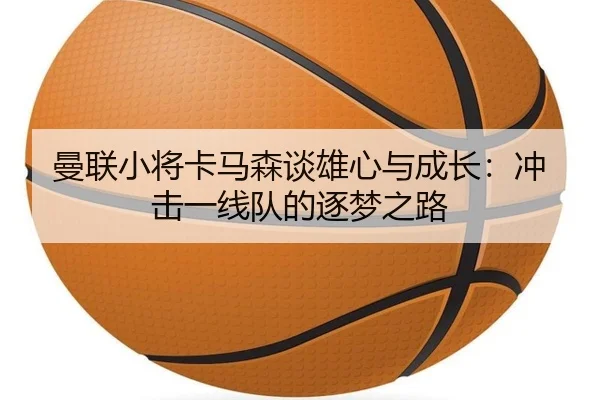 曼联小将卡马森谈雄心与成长：冲击一线队的逐梦之路